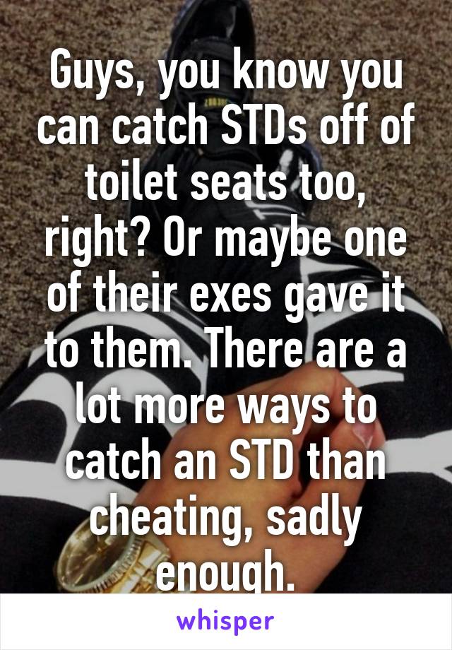 Guys, you know you can catch STDs off of toilet seats too, right? Or maybe one of their exes gave it to them. There are a lot more ways to catch an STD than cheating, sadly enough.