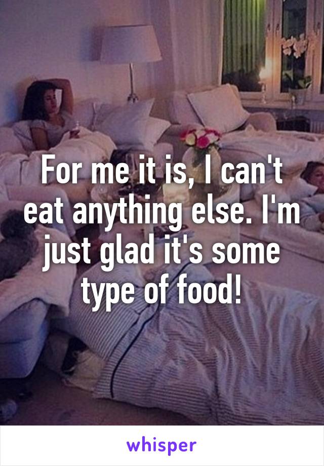 For me it is, I can't eat anything else. I'm just glad it's some type of food!
