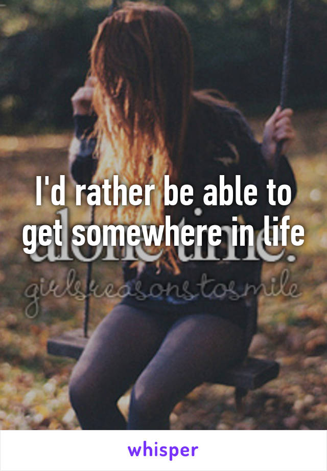 I'd rather be able to get somewhere in life 