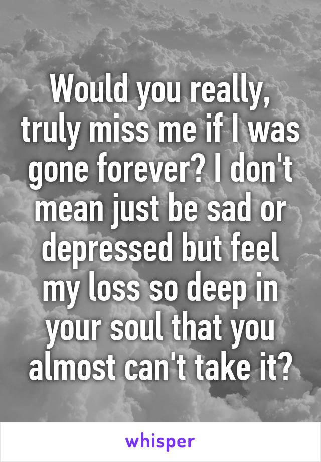Would you really, truly miss me if I was gone forever? I don't mean just be sad or depressed but feel my loss so deep in your soul that you almost can't take it?