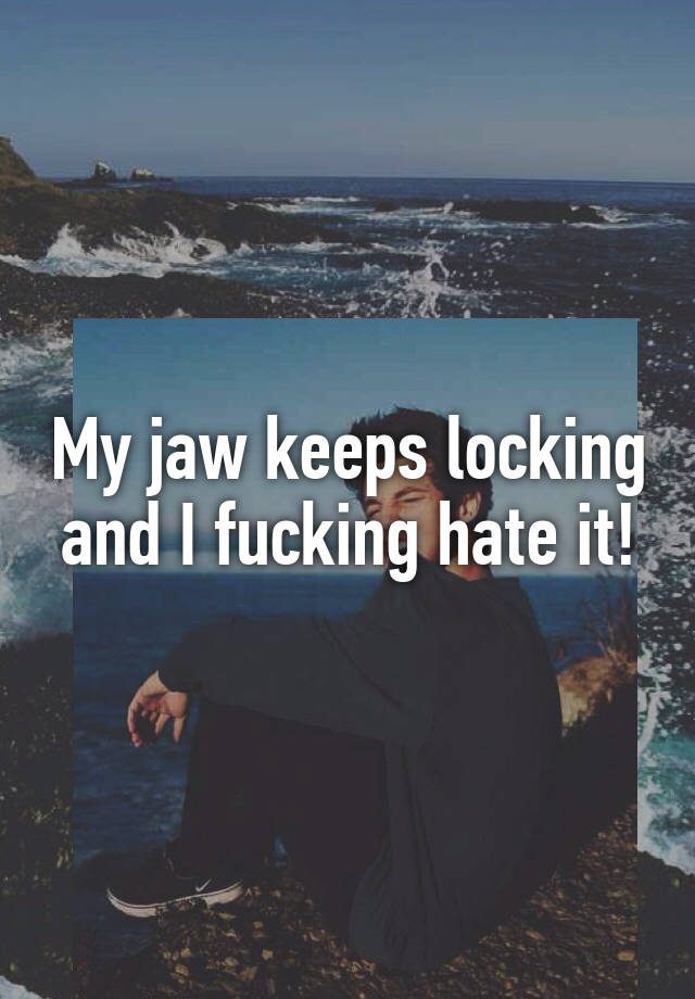 my-jaw-keeps-locking-and-i-fucking-hate-it