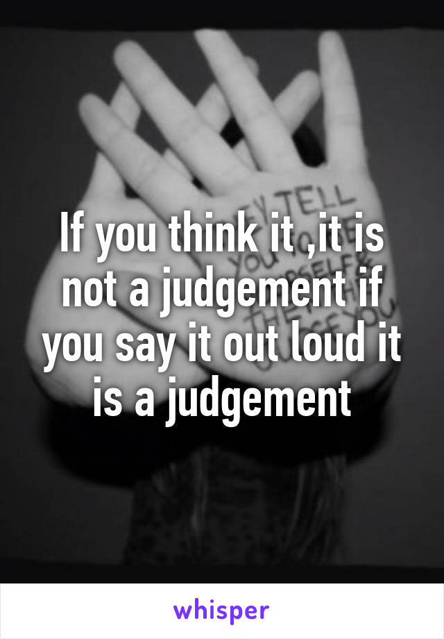 If you think it ,it is not a judgement if you say it out loud it is a judgement