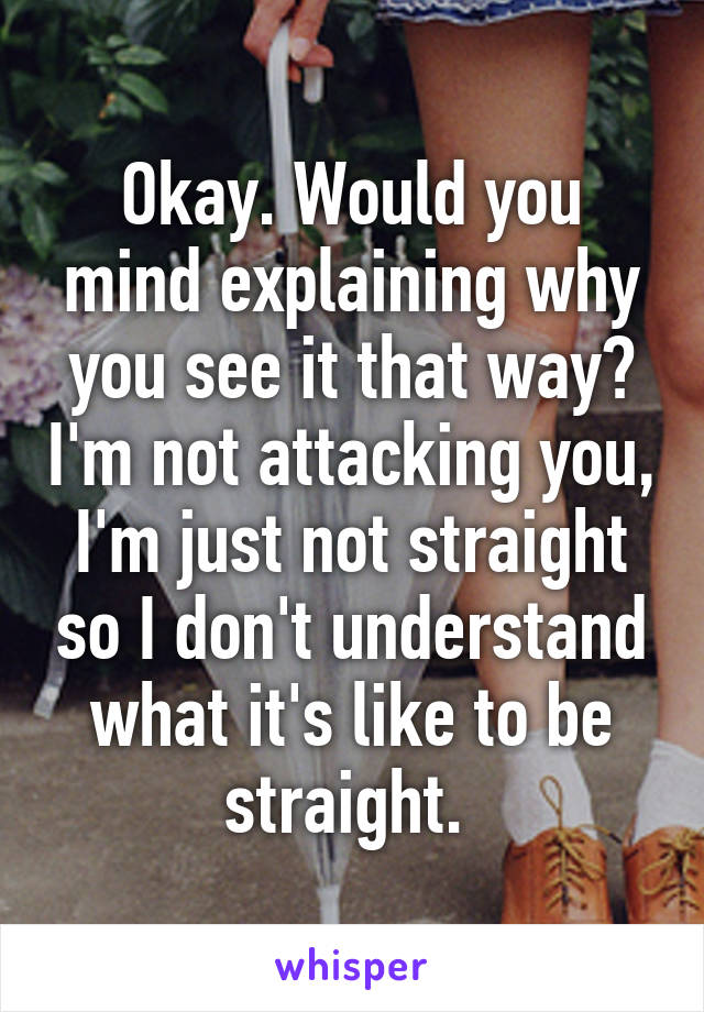 Okay. Would you mind explaining why you see it that way? I'm not attacking you, I'm just not straight so I don't understand what it's like to be straight. 