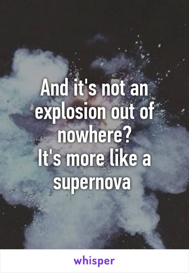 And it's not an explosion out of nowhere?
It's more like a supernova 