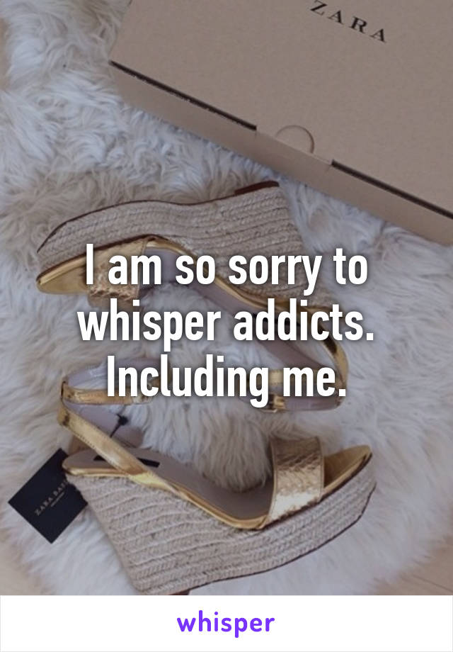 I am so sorry to whisper addicts. Including me.