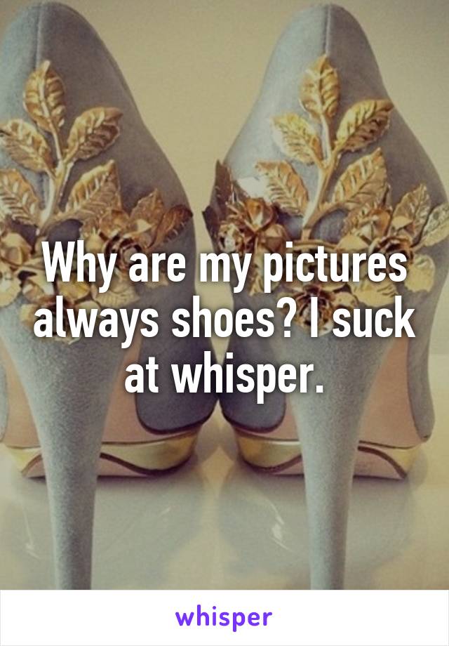 Why are my pictures always shoes? I suck at whisper.