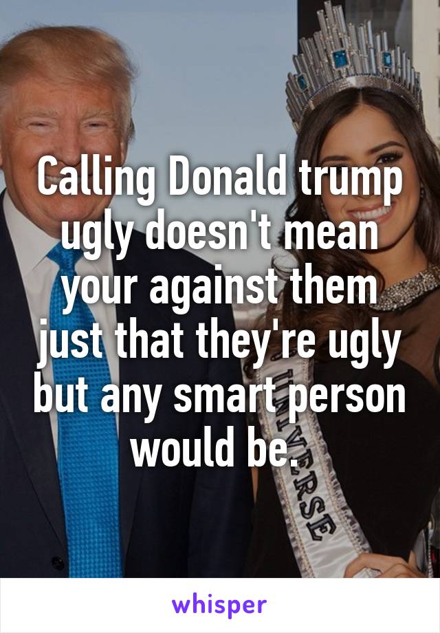 Calling Donald trump ugly doesn't mean your against them just that they're ugly but any smart person would be. 