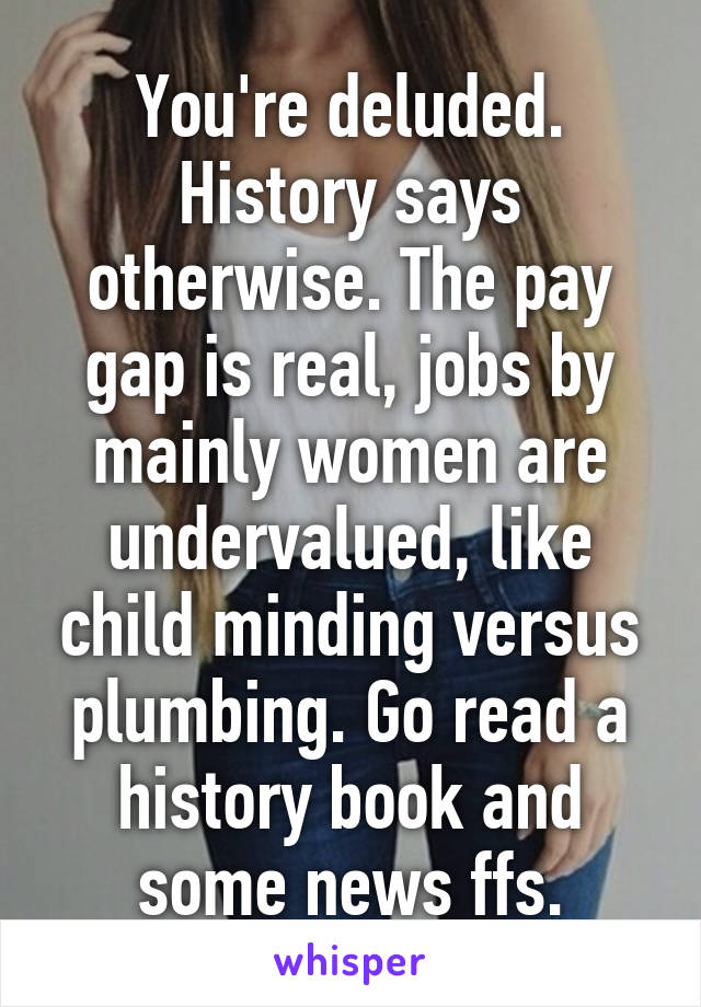 You're deluded. History says otherwise. The pay gap is real, jobs by mainly women are undervalued, like child minding versus plumbing. Go read a history book and some news ffs.