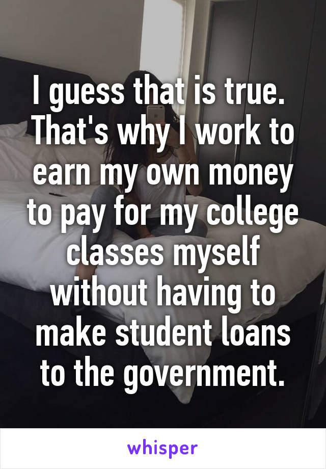 I guess that is true.  That's why I work to earn my own money to pay for my college classes myself without having to make student loans to the government.