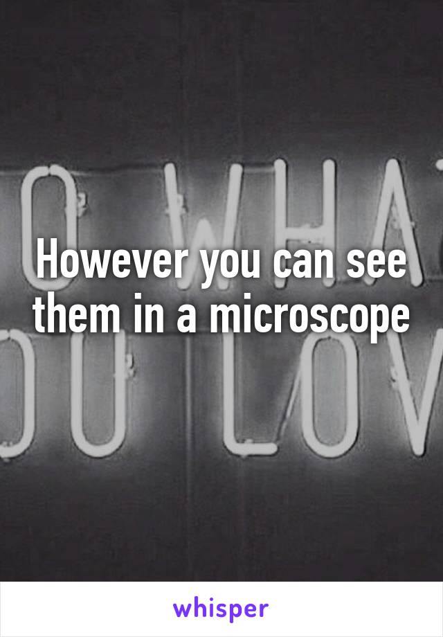 However you can see them in a microscope 