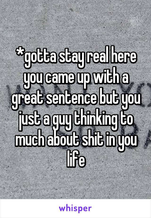 *gotta stay real here you came up with a great sentence but you just a guy thinking to much about shit in you life