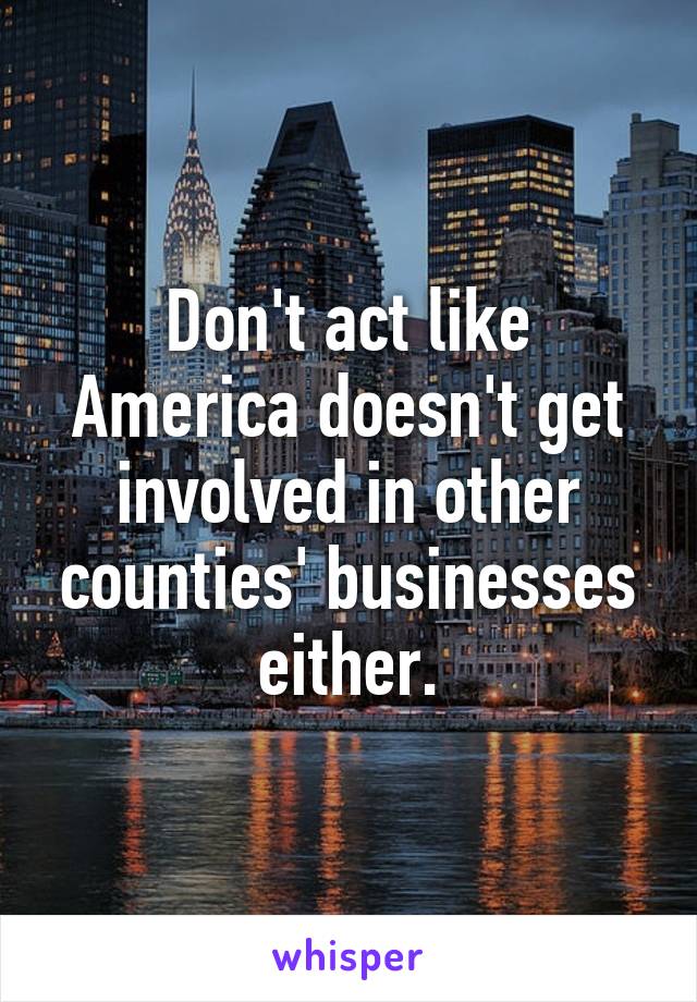 Don't act like America doesn't get involved in other counties' businesses either.