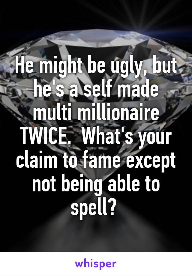 He might be ugly, but he's a self made multi millionaire TWICE.  What's your claim to fame except not being able to spell? 