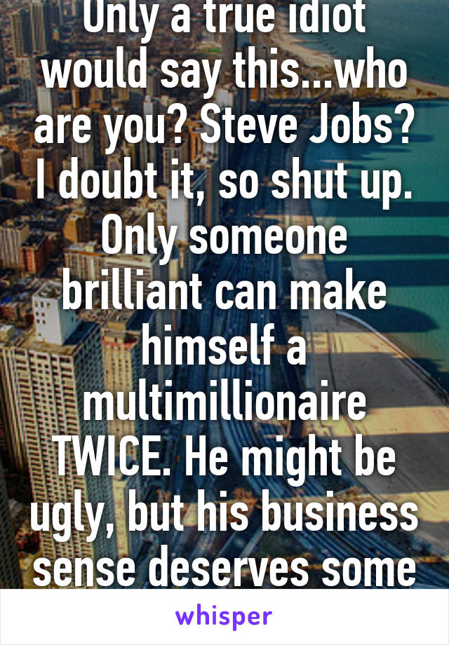 Only a true idiot would say this...who are you? Steve Jobs? I doubt it, so shut up. Only someone brilliant can make himself a multimillionaire TWICE. He might be ugly, but his business sense deserves some respect. 