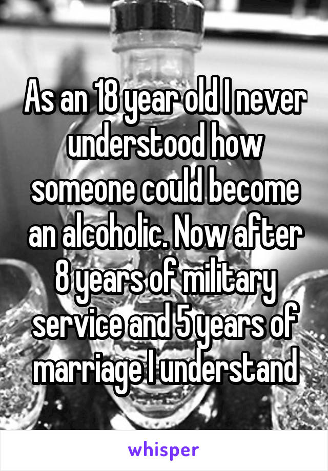As an 18 year old I never understood how someone could become an alcoholic. Now after 8 years of military service and 5 years of marriage I understand