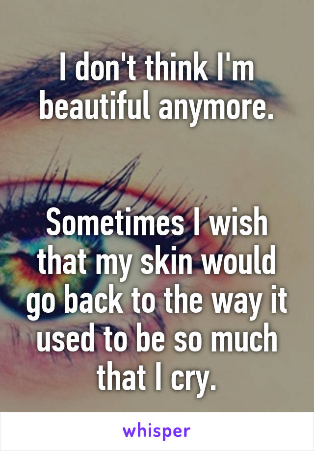 I don't think I'm beautiful anymore.


Sometimes I wish that my skin would go back to the way it used to be so much that I cry.