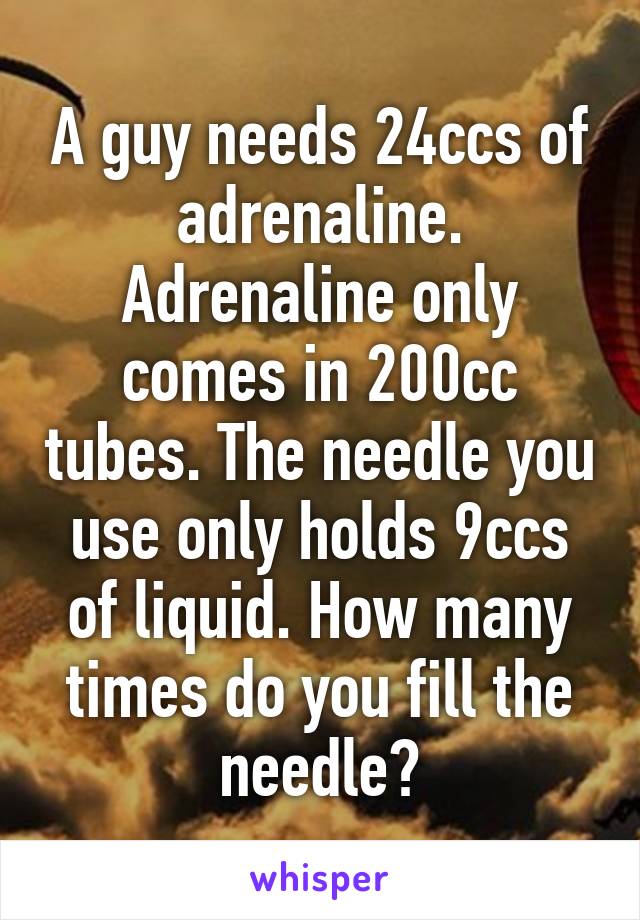 A guy needs 24ccs of adrenaline. Adrenaline only comes in 200cc tubes. The needle you use only holds 9ccs of liquid. How many times do you fill the needle?