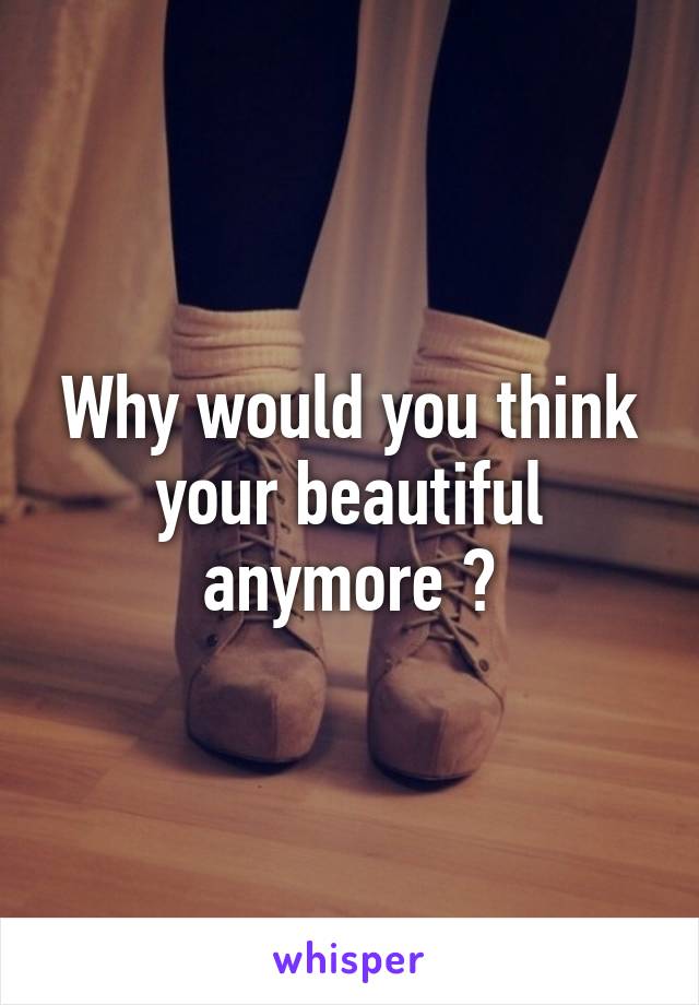 Why would you think your beautiful anymore ?
