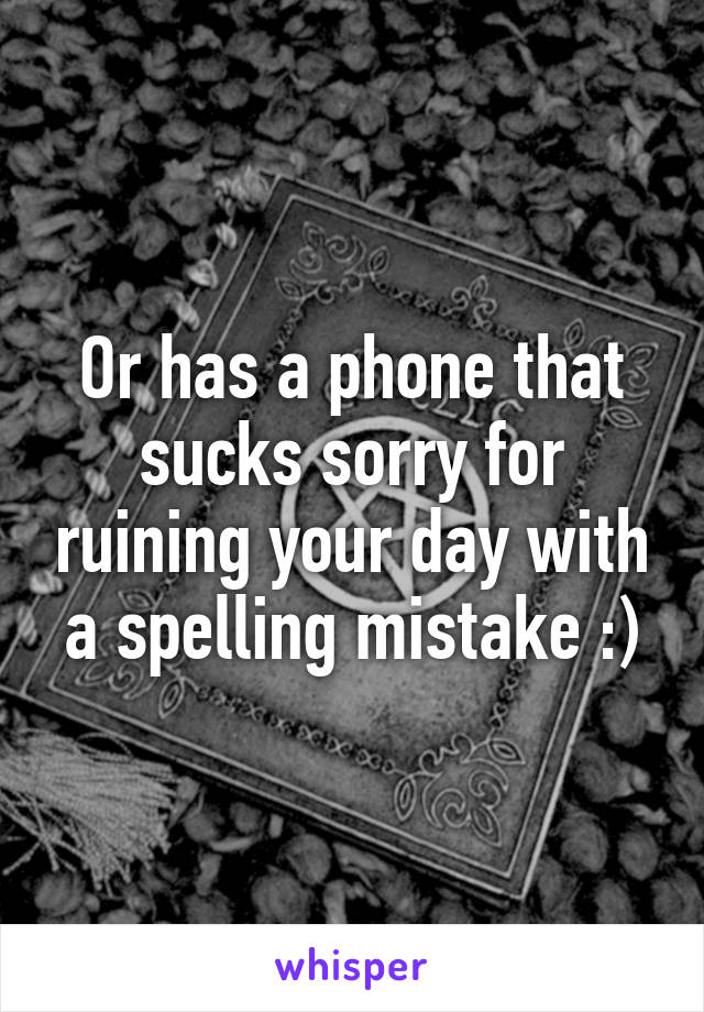 Or has a phone that sucks sorry for ruining your day with a spelling mistake :)