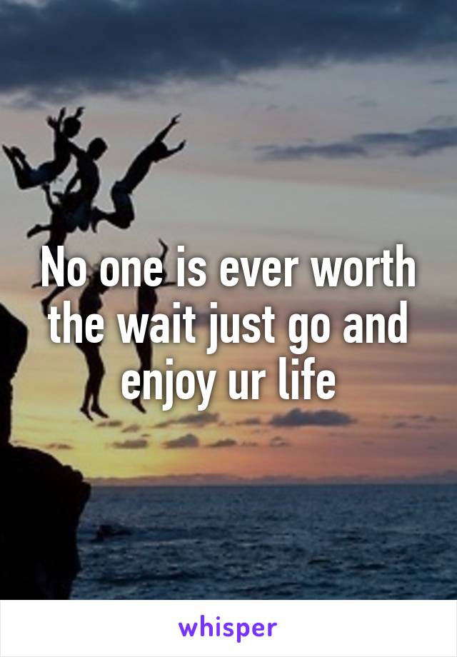 No one is ever worth the wait just go and enjoy ur life