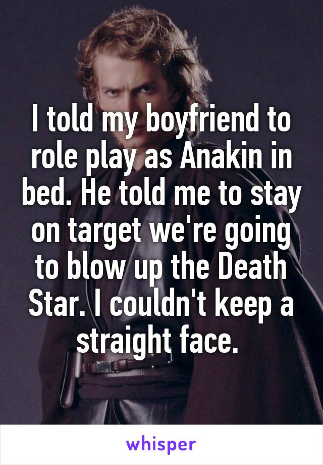 I told my boyfriend to role play as Anakin in bed. He told me to stay on target we're going to blow up the Death Star. I couldn't keep a straight face. 