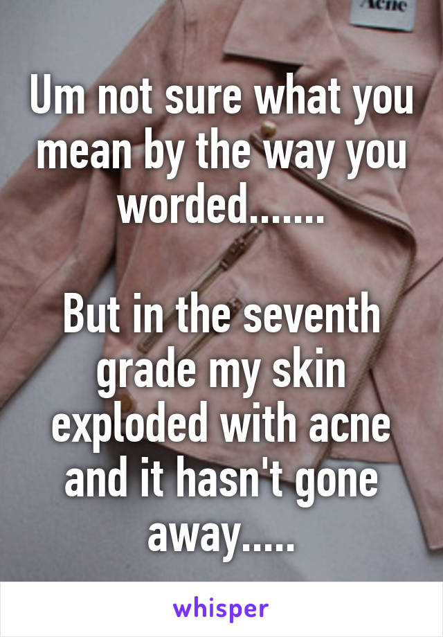 Um not sure what you mean by the way you worded.......

But in the seventh grade my skin exploded with acne and it hasn't gone away.....