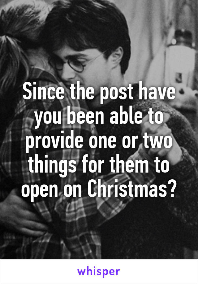 Since the post have you been able to provide one or two things for them to open on Christmas?