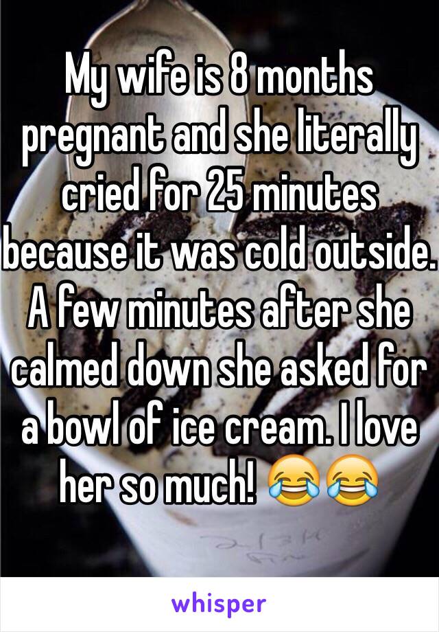 My wife is 8 months pregnant and she literally cried for 25 minutes because it was cold outside. A few minutes after she calmed down she asked for a bowl of ice cream. I love her so much! 😂😂