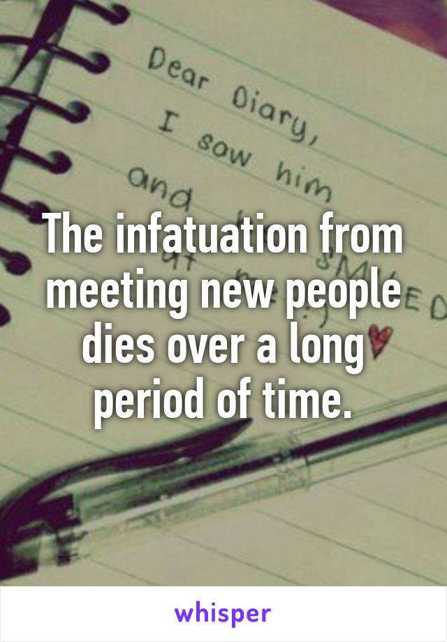 The infatuation from meeting new people dies over a long period of time.
