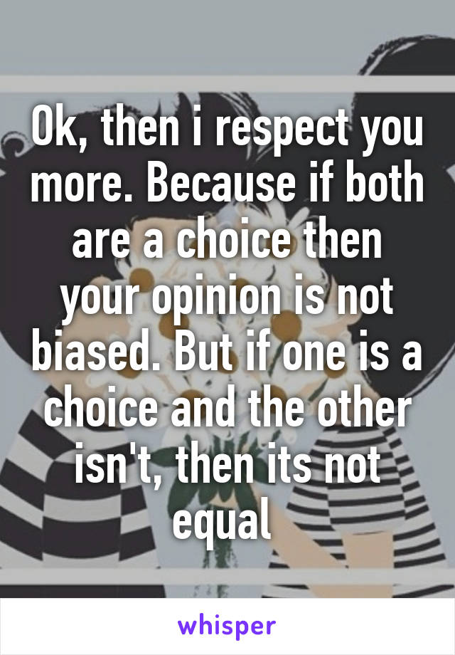 Ok, then i respect you more. Because if both are a choice then your opinion is not biased. But if one is a choice and the other isn't, then its not equal 