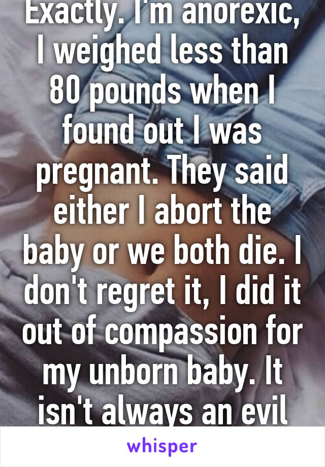 Exactly. I'm anorexic, I weighed less than 80 pounds when I found out I was pregnant. They said either I abort the baby or we both die. I don't regret it, I did it out of compassion for my unborn baby. It isn't always an evil thing to do. 