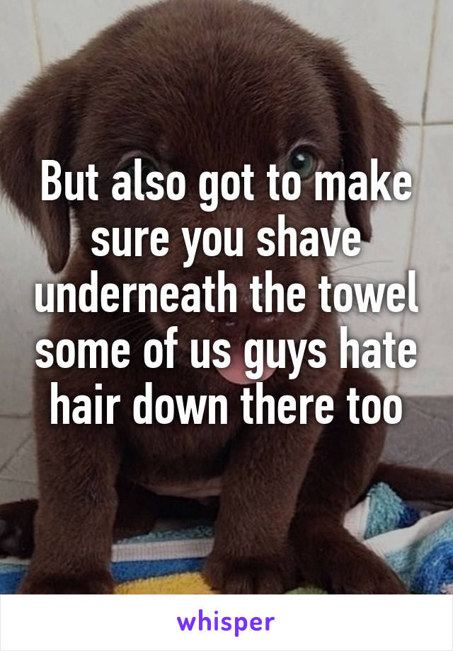 But also got to make sure you shave underneath the towel some of us guys hate hair down there too
