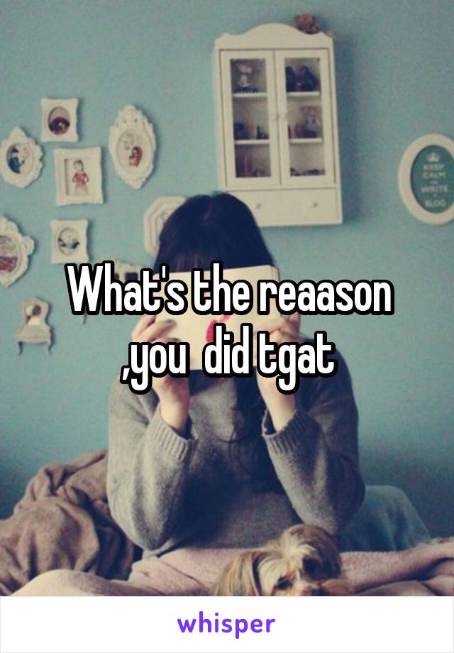 What's the reaason
,you  did tgat