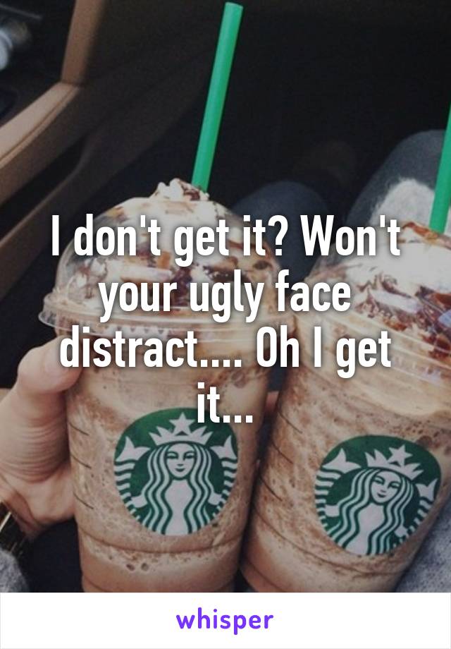 I don't get it? Won't your ugly face distract.... Oh I get it...