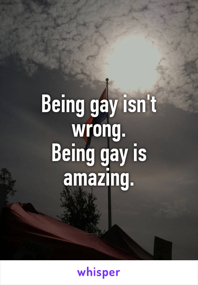 Being gay isn't wrong.
Being gay is amazing.