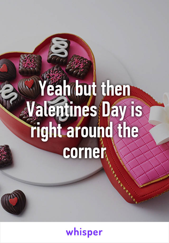Yeah but then Valentines Day is right around the corner