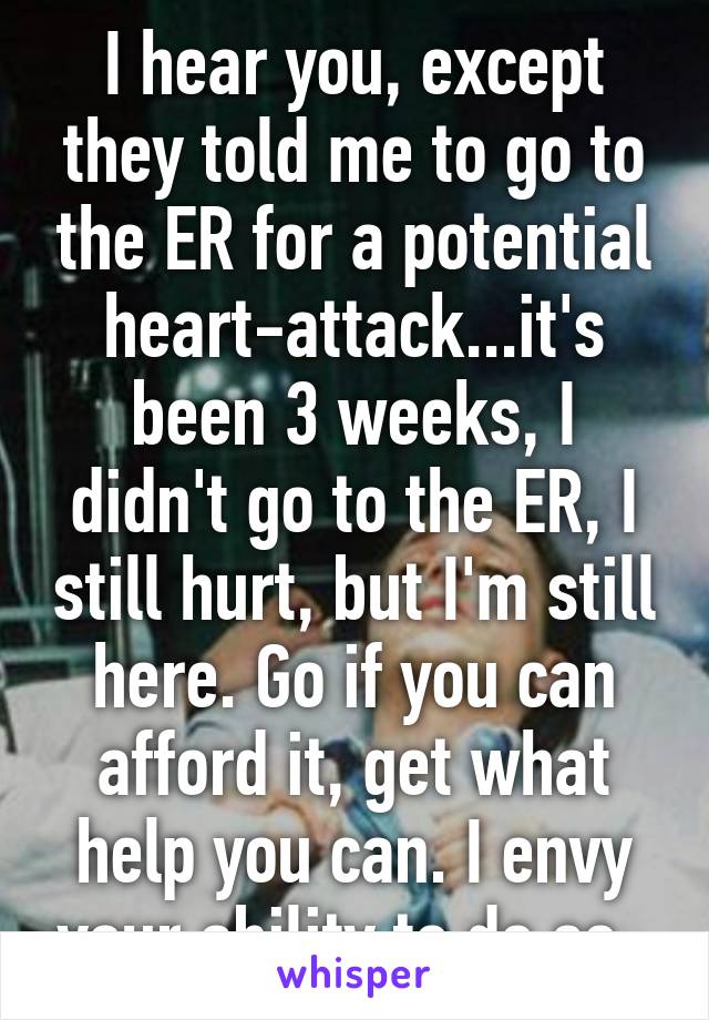 I hear you, except they told me to go to the ER for a potential heart-attack...it's been 3 weeks, I didn't go to the ER, I still hurt, but I'm still here. Go if you can afford it, get what help you can. I envy your ability to do so. 