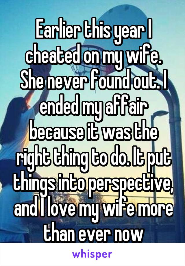 Earlier this year I cheated on my wife. She never found out. I ended my affair because it was the right thing to do. It put things into perspective, and I love my wife more than ever now