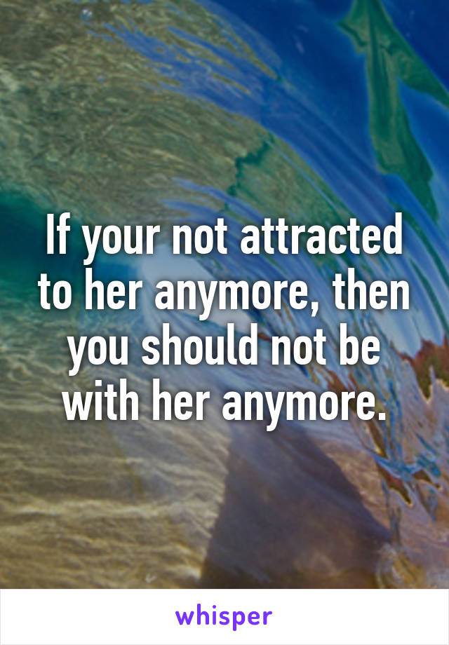 If your not attracted to her anymore, then you should not be with her anymore.