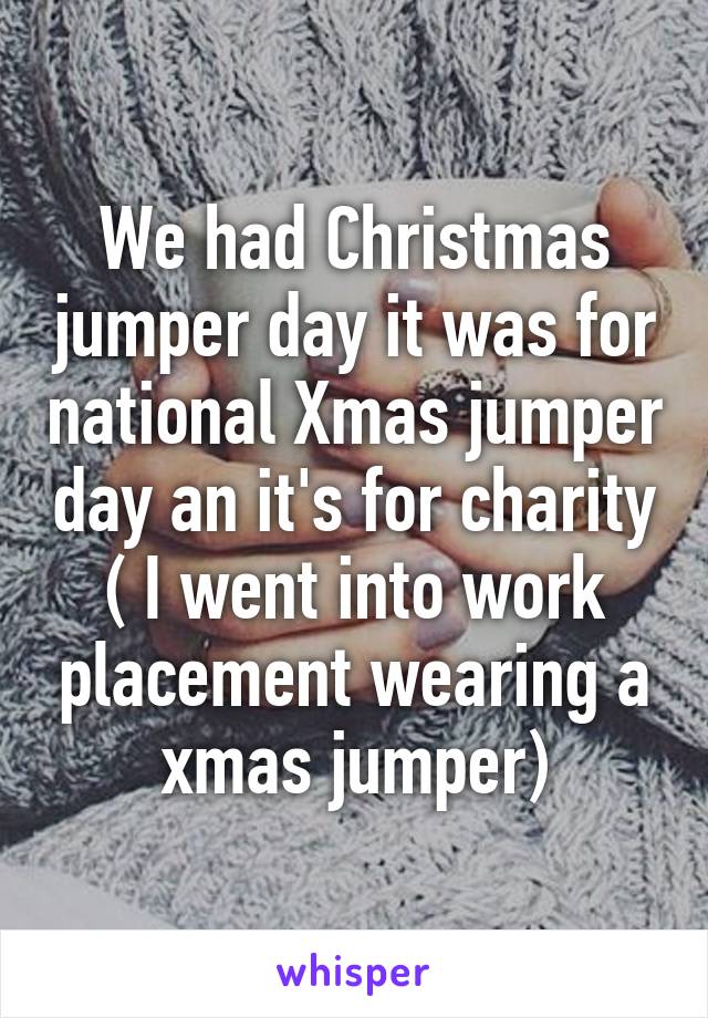 We had Christmas jumper day it was for national Xmas jumper day an it's for charity ( I went into work placement wearing a xmas jumper)