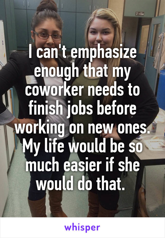 I can't emphasize enough that my coworker needs to finish jobs before working on new ones. My life would be so much easier if she would do that. 