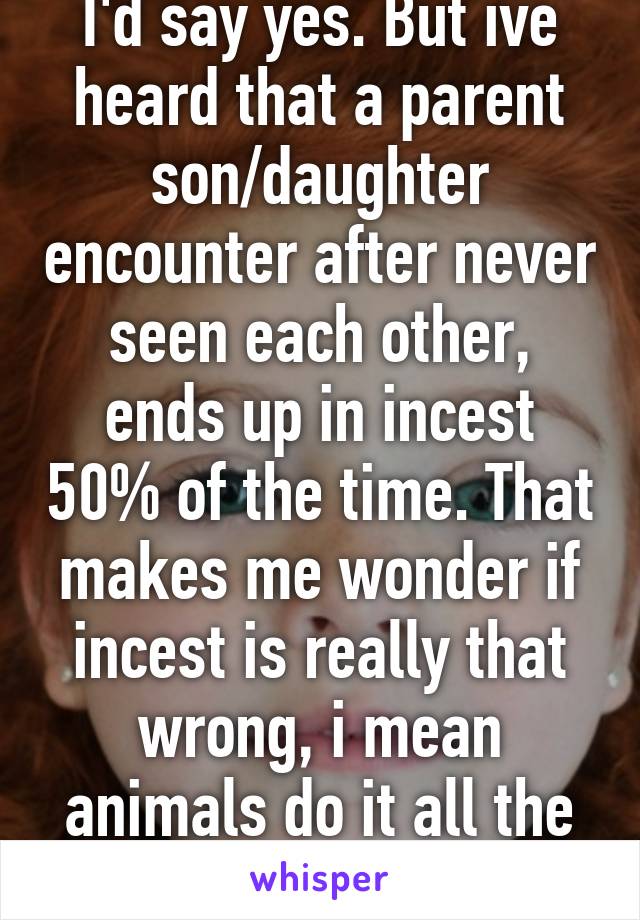 I'd say yes. But ive heard that a parent son/daughter encounter after never seen each other, ends up in incest 50% of the time. That makes me wonder if incest is really that wrong, i mean animals do it all the time