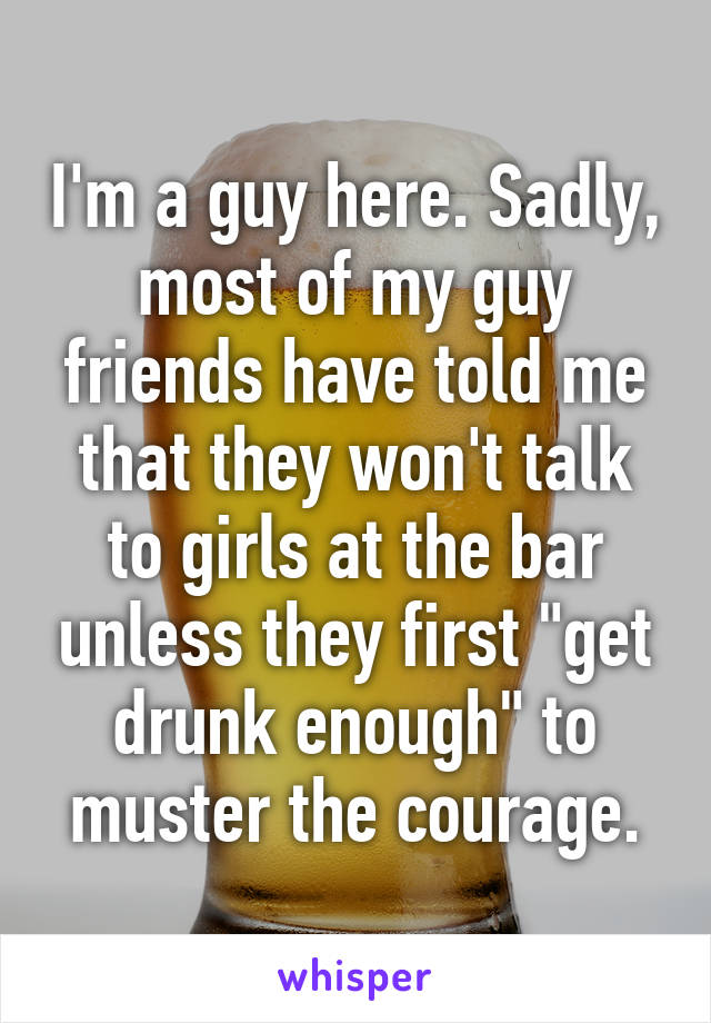 I'm a guy here. Sadly, most of my guy friends have told me that they won't talk to girls at the bar unless they first "get drunk enough" to muster the courage.