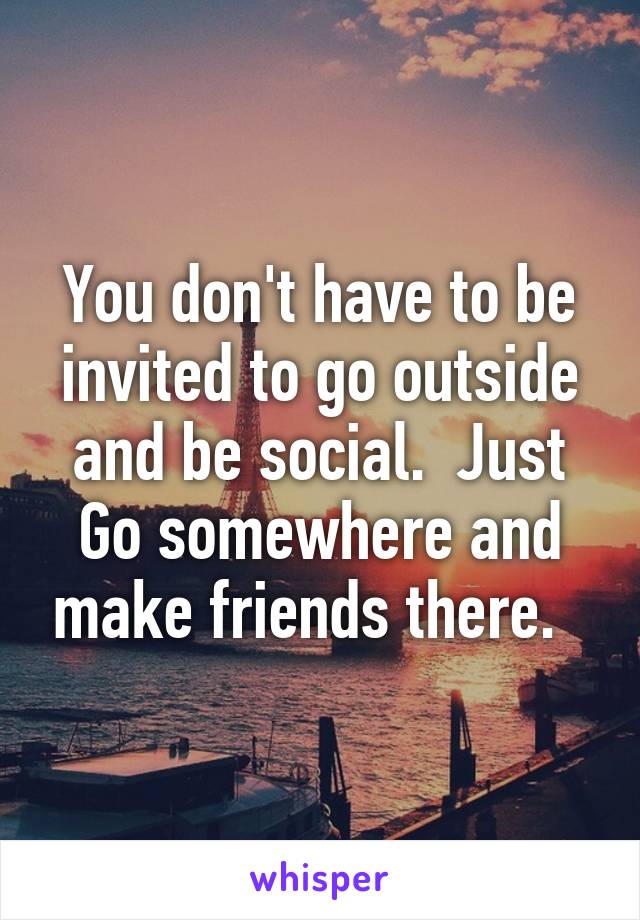 You don't have to be invited to go outside and be social.  Just Go somewhere and make friends there.  