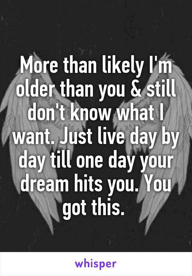 More than likely I'm older than you & still don't know what I want. Just live day by day till one day your dream hits you. You got this. 