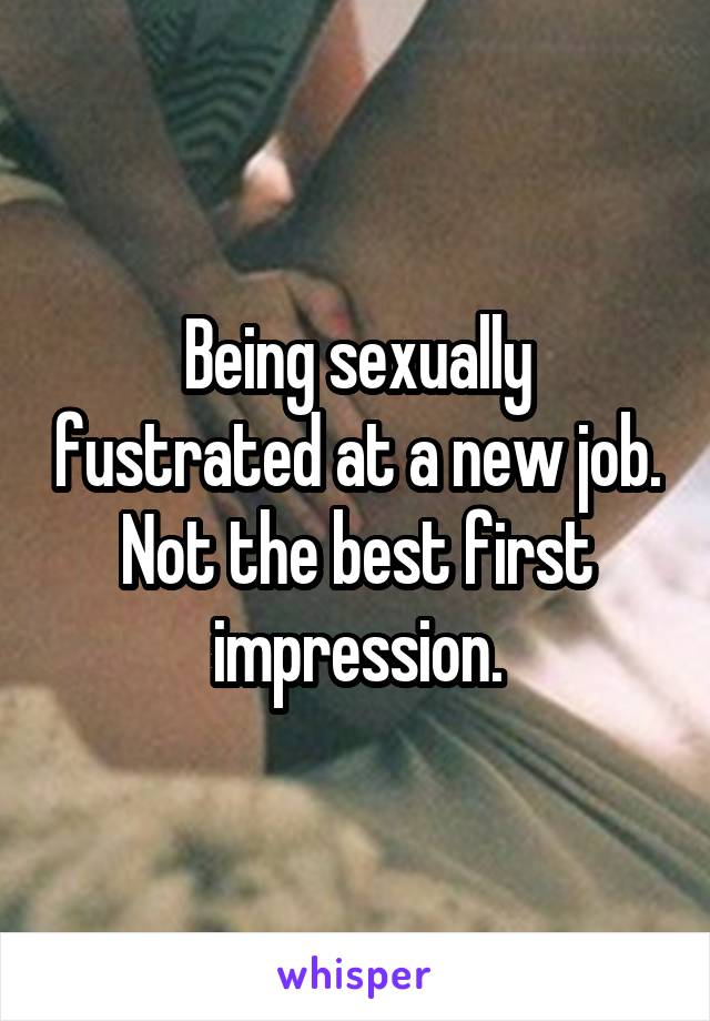 Being sexually fustrated at a new job. Not the best first impression.