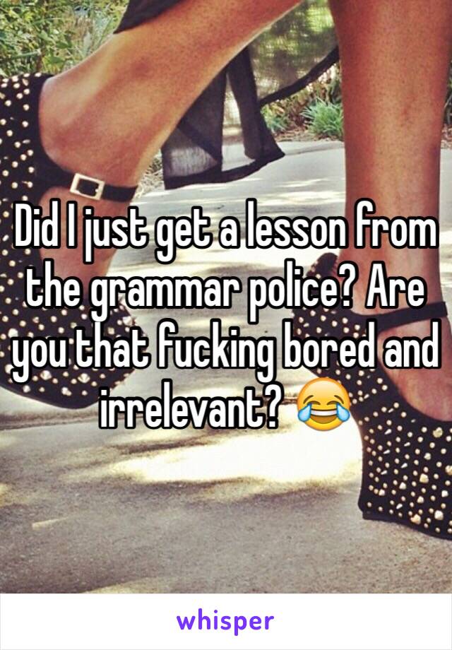 Did I just get a lesson from the grammar police? Are you that fucking bored and irrelevant? 😂