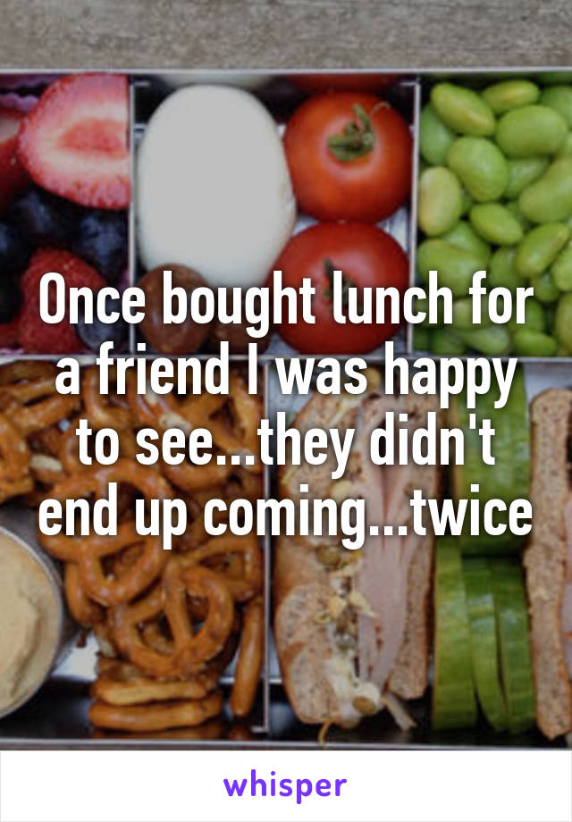 Once bought lunch for a friend I was happy to see...they didn't end up coming...twice