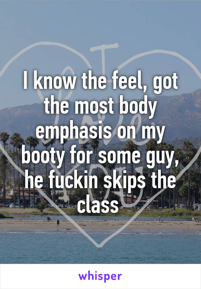 I know the feel, got the most body emphasis on my booty for some guy, he fuckin skips the class 