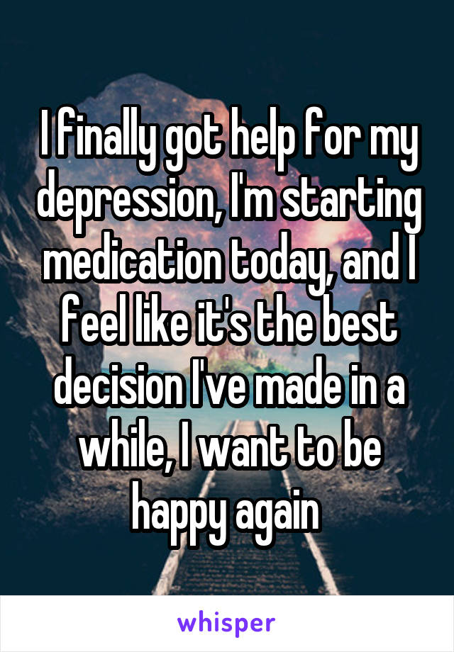 I finally got help for my depression, I'm starting medication today, and I feel like it's the best decision I've made in a while, I want to be happy again 